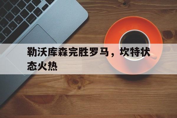 开云下载-关于勒沃库森完胜罗马，坎特状态火热的信息